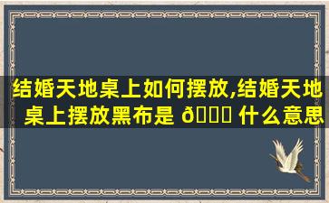 结婚天地桌上如何摆放,结婚天地桌上摆放黑布是 🕊 什么意思 🐝